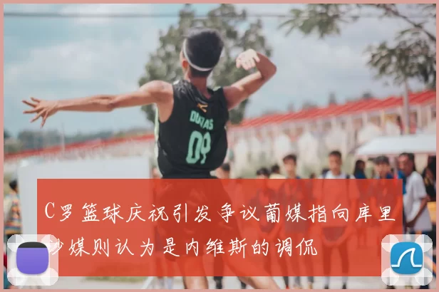 C罗篮球庆祝引发争议葡媒指向库里沙媒则认为是内维斯的调侃