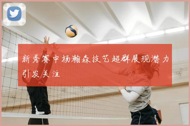 新秀赛中杨瀚森技艺超群展现潜力引发关注