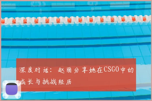 深度对话：赵丽分享她在CSGO中的成长与挑战经历