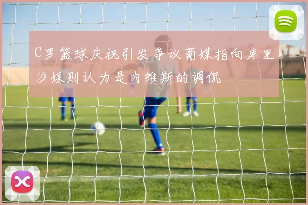 C罗篮球庆祝引发争议葡媒指向库里沙媒则认为是内维斯的调侃