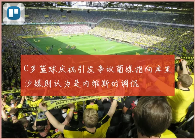 C罗篮球庆祝引发争议葡媒指向库里沙媒则认为是内维斯的调侃