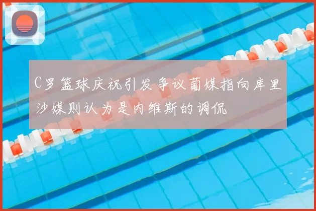 C罗篮球庆祝引发争议葡媒指向库里沙媒则认为是内维斯的调侃