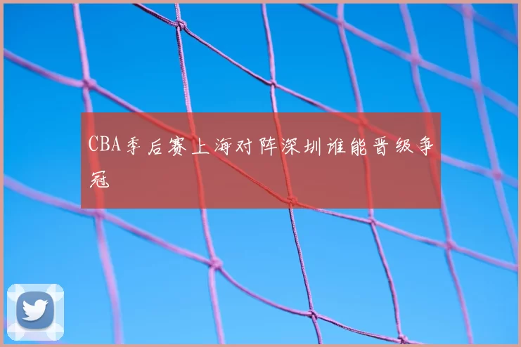 CBA季后赛上海对阵深圳谁能晋级争冠