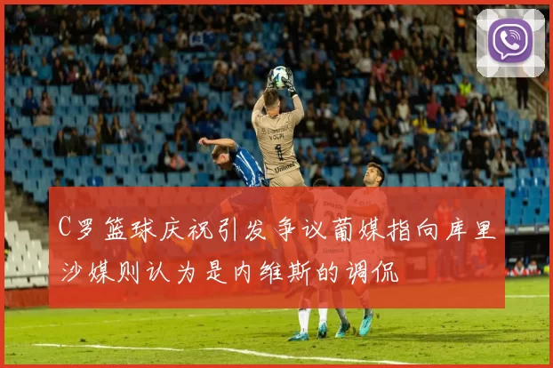 C罗篮球庆祝引发争议葡媒指向库里沙媒则认为是内维斯的调侃
