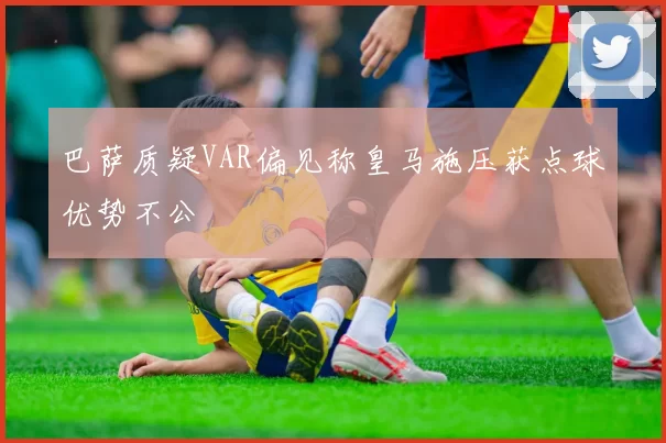 巴萨质疑VAR偏见称皇马施压获点球优势不公
