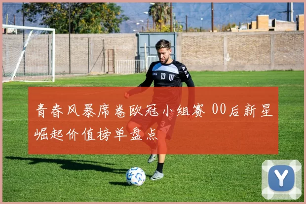 青春风暴席卷欧冠小组赛 00后新星崛起价值榜单盘点