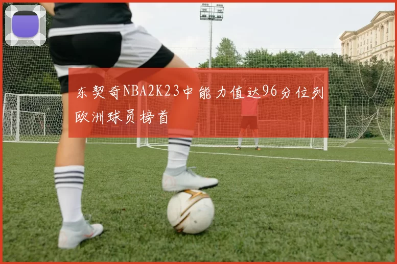 东契奇NBA2K23中能力值达96分位列欧洲球员榜首