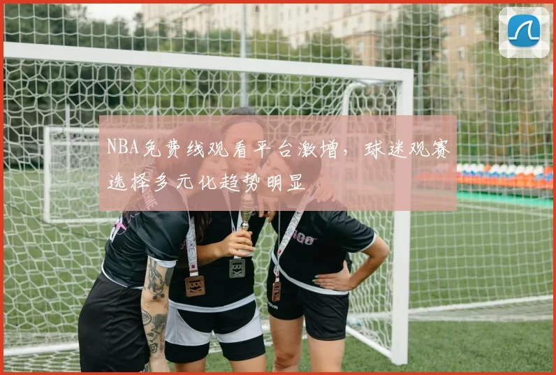 NBA免费线观看平台激增，球迷观赛选择多元化趋势明显