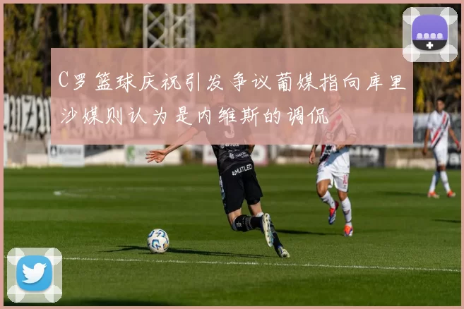 C罗篮球庆祝引发争议葡媒指向库里沙媒则认为是内维斯的调侃