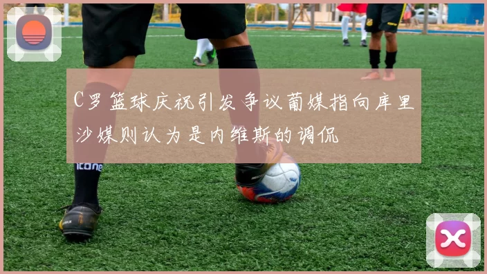 C罗篮球庆祝引发争议葡媒指向库里沙媒则认为是内维斯的调侃
