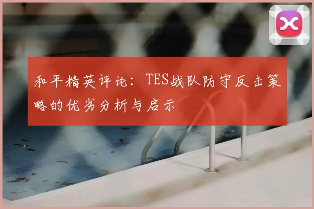 和平精英评论：TES战队防守反击策略的优劣分析与启示