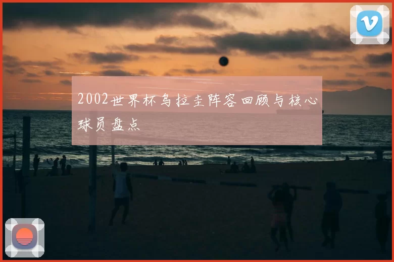 2002世界杯乌拉圭阵容回顾与核心球员盘点