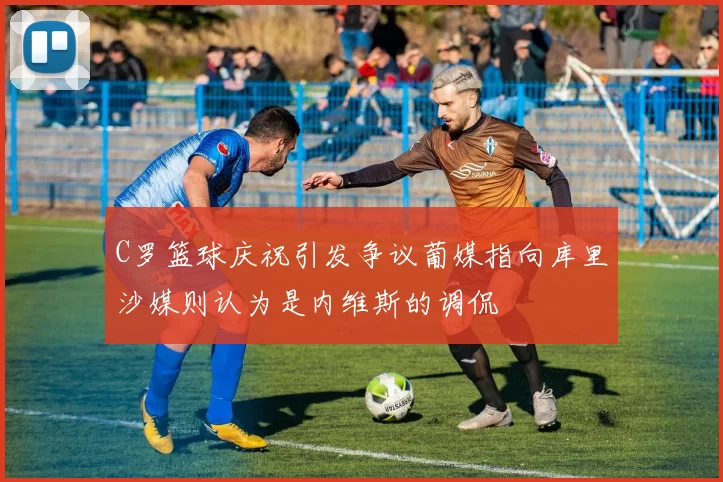 C罗篮球庆祝引发争议葡媒指向库里沙媒则认为是内维斯的调侃