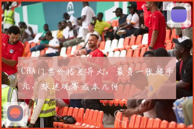 CBA门票价格差异大，最贵一张超千元，球迷观赛成本几何