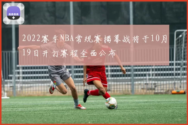 2022赛季NBA常规赛揭幕战将于10月19日开打赛程全面公布