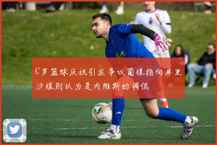 C罗篮球庆祝引发争议葡媒指向库里沙媒则认为是内维斯的调侃