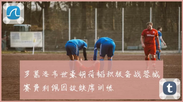 罗慕洛韦世豪胡荷韬积极备战蓉城赛费利佩因故缺席训练