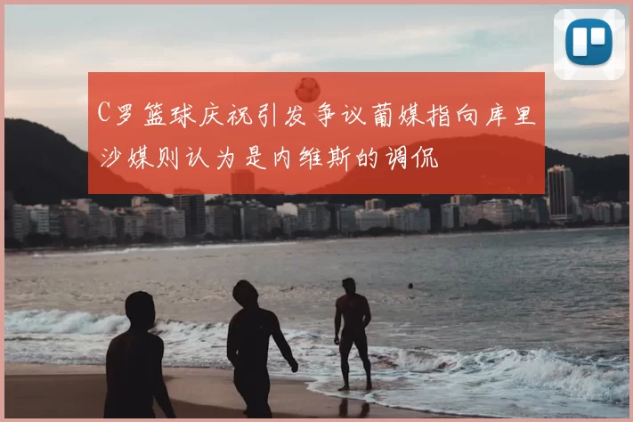 C罗篮球庆祝引发争议葡媒指向库里沙媒则认为是内维斯的调侃