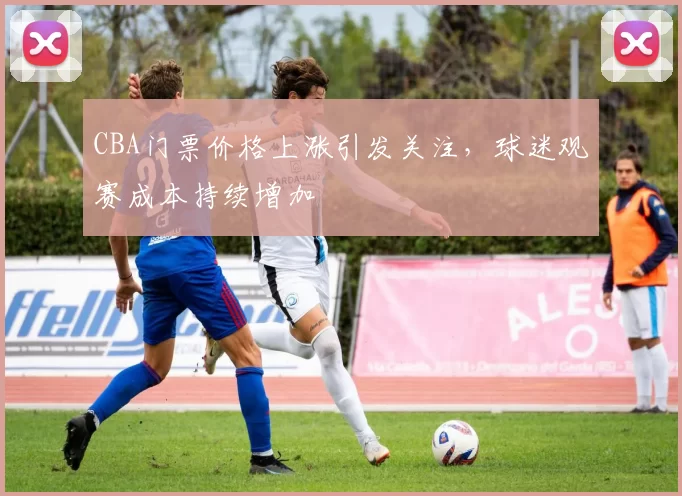 CBA门票价格上涨引发关注，球迷观赛成本持续增加