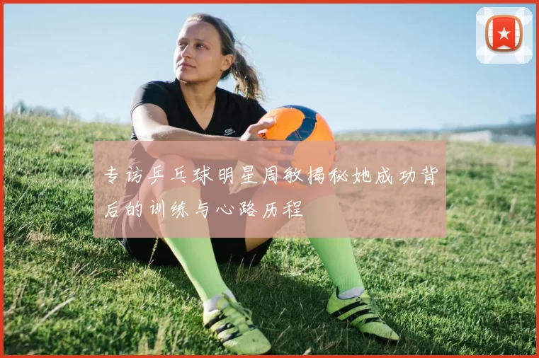 专访乒乓球明星周敏揭秘她成功背后的训练与心路历程