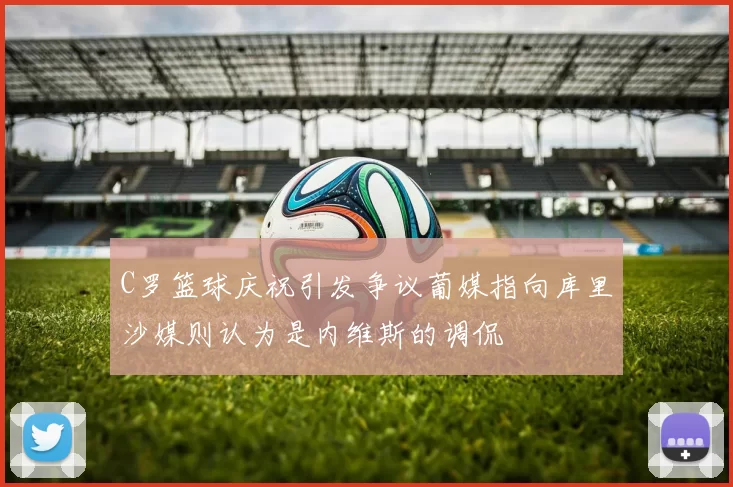 C罗篮球庆祝引发争议葡媒指向库里沙媒则认为是内维斯的调侃