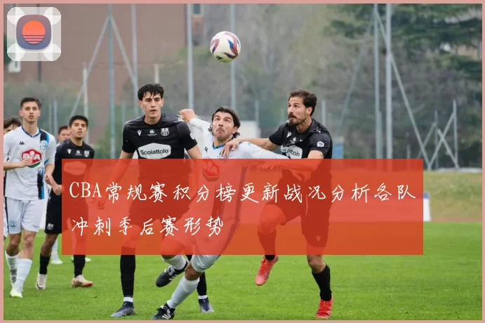CBA常规赛积分榜更新战况分析各队冲刺季后赛形势