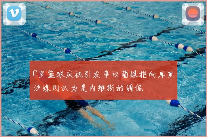 C罗篮球庆祝引发争议葡媒指向库里沙媒则认为是内维斯的调侃