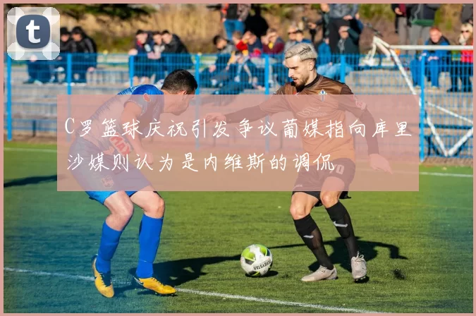 C罗篮球庆祝引发争议葡媒指向库里沙媒则认为是内维斯的调侃