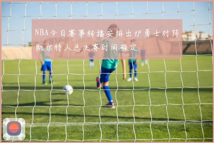 NBA今日赛事转播安排出炉勇士对阵凯尔特人总决赛时间确定
