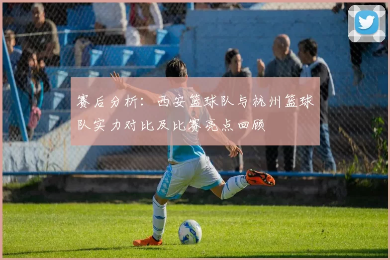 赛后分析：西安篮球队与杭州篮球队实力对比及比赛亮点回顾