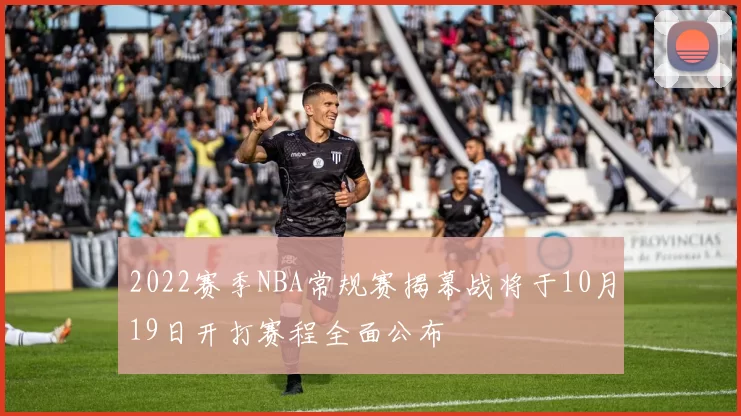 2022赛季NBA常规赛揭幕战将于10月19日开打赛程全面公布