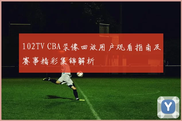102TV CBA录像回放用户观看指南及赛事精彩集锦解析
