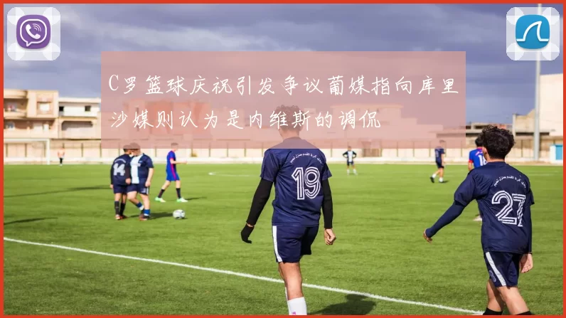 C罗篮球庆祝引发争议葡媒指向库里沙媒则认为是内维斯的调侃