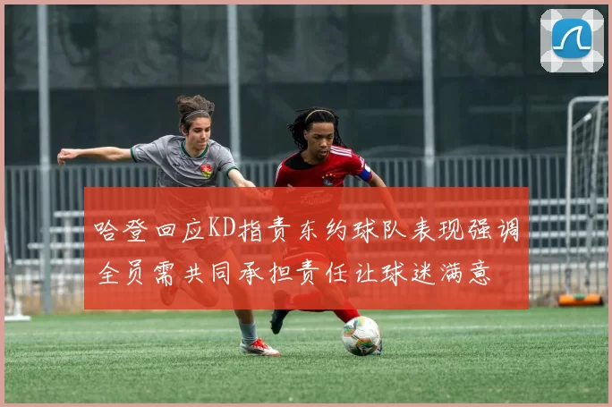 哈登回应KD指责东约球队表现强调全员需共同承担责任让球迷满意