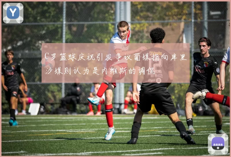 C罗篮球庆祝引发争议葡媒指向库里沙媒则认为是内维斯的调侃