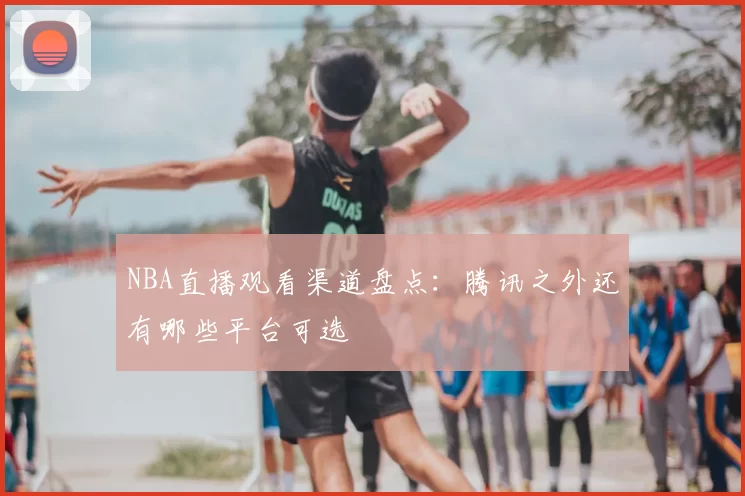 NBA直播观看渠道盘点：腾讯之外还有哪些平台可选