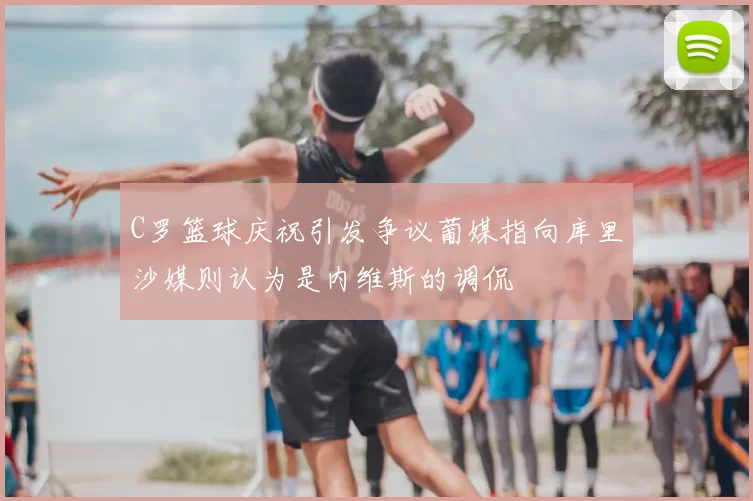 C罗篮球庆祝引发争议葡媒指向库里沙媒则认为是内维斯的调侃