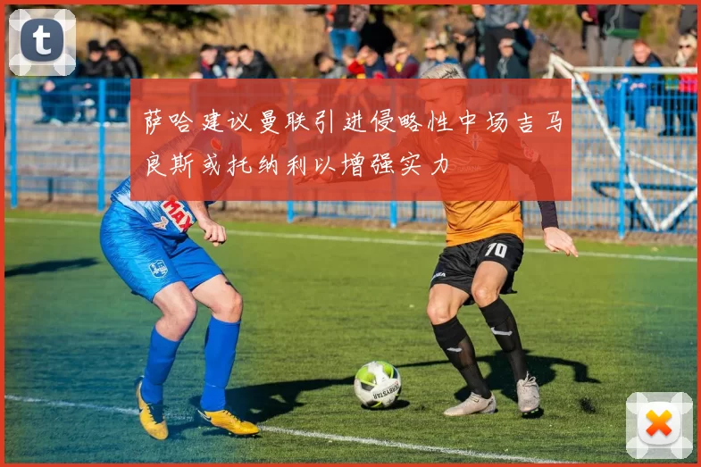 萨哈建议曼联引进侵略性中场吉马良斯或托纳利以增强实力
