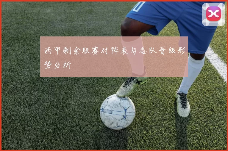 西甲剩余联赛对阵表与各队晋级形势分析