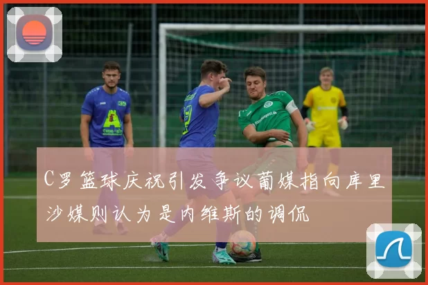 C罗篮球庆祝引发争议葡媒指向库里沙媒则认为是内维斯的调侃