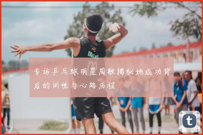 专访乒乓球明星周敏揭秘她成功背后的训练与心路历程