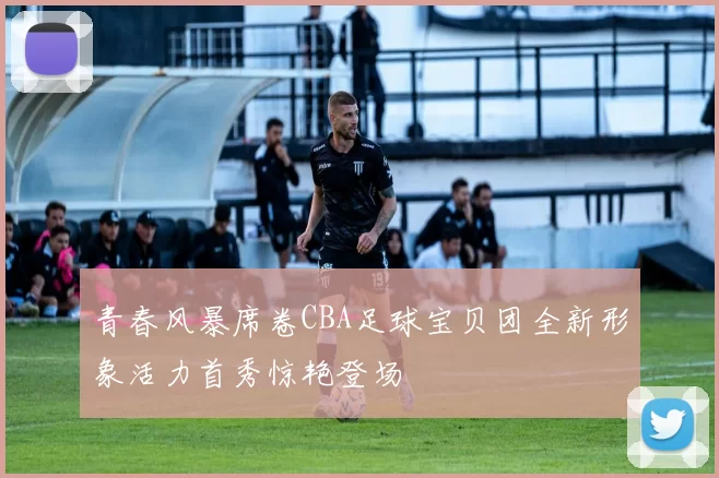 青春风暴席卷CBA足球宝贝团全新形象活力首秀惊艳登场