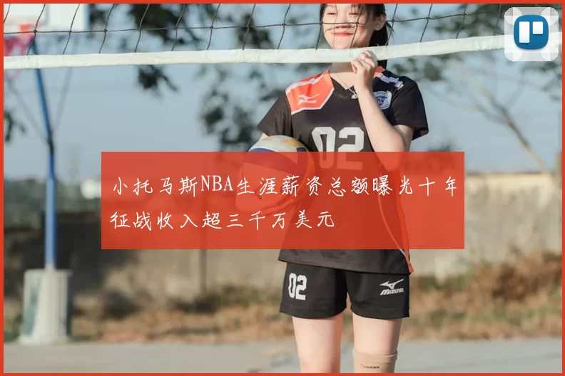 小托马斯NBA生涯薪资总额曝光十年征战收入超三千万美元
