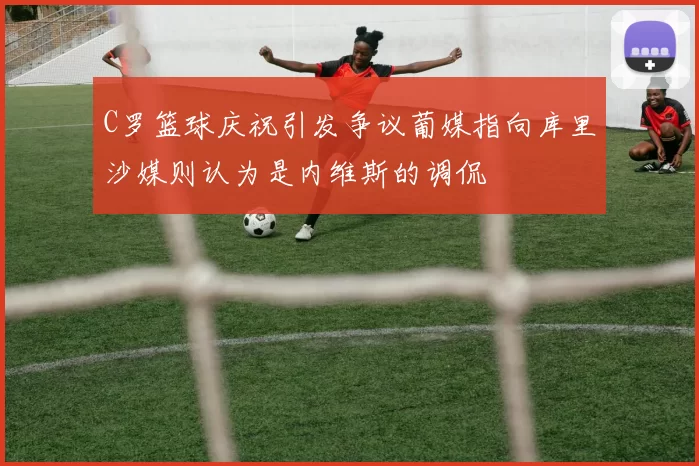 C罗篮球庆祝引发争议葡媒指向库里沙媒则认为是内维斯的调侃