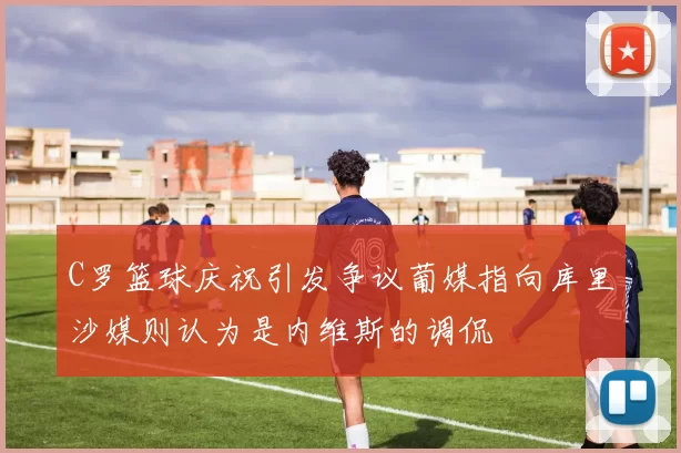 C罗篮球庆祝引发争议葡媒指向库里沙媒则认为是内维斯的调侃