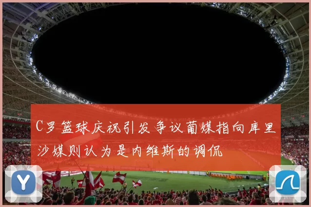 C罗篮球庆祝引发争议葡媒指向库里沙媒则认为是内维斯的调侃