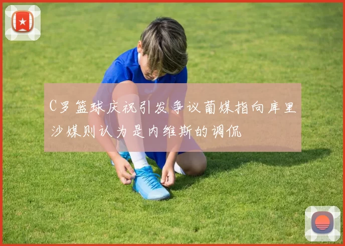 C罗篮球庆祝引发争议葡媒指向库里沙媒则认为是内维斯的调侃
