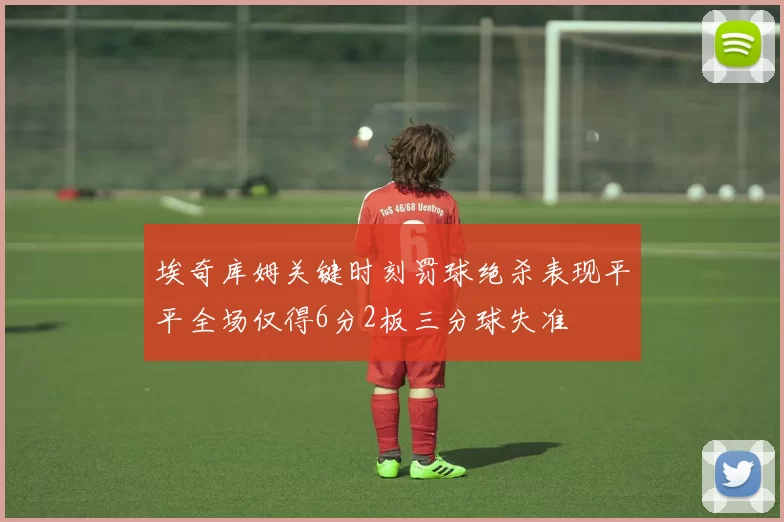 埃奇库姆关键时刻罚球绝杀表现平平全场仅得6分2板三分球失准