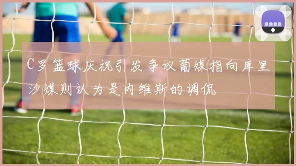 C罗篮球庆祝引发争议葡媒指向库里沙媒则认为是内维斯的调侃