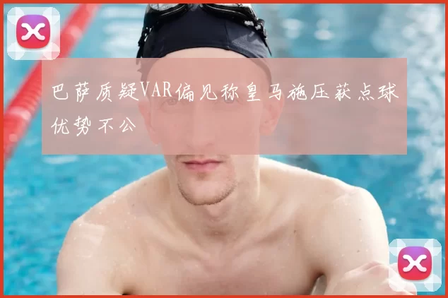 巴萨质疑VAR偏见称皇马施压获点球优势不公